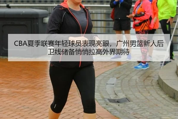 CBA夏季联赛年轻球员表现亮眼，广州男篮新人后卫线储备悄悄拉高外界期待